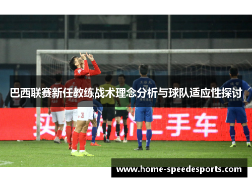 巴西联赛新任教练战术理念分析与球队适应性探讨