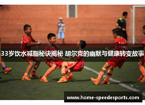 33岁饮水减脂秘诀揭秘 胡尔克的幽默与健康转变故事
