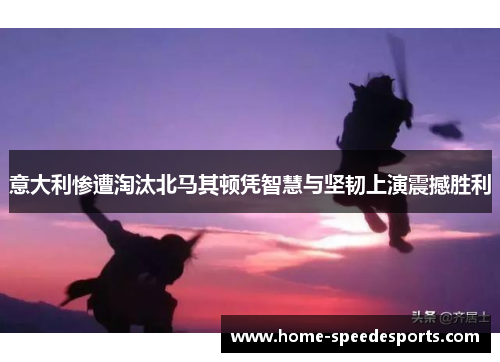 意大利惨遭淘汰北马其顿凭智慧与坚韧上演震撼胜利