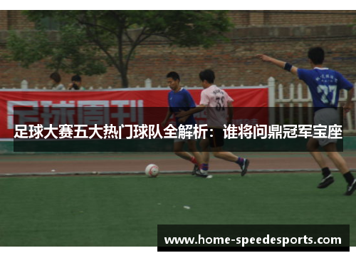 足球大赛五大热门球队全解析：谁将问鼎冠军宝座