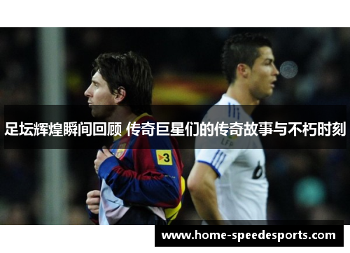 足坛辉煌瞬间回顾 传奇巨星们的传奇故事与不朽时刻