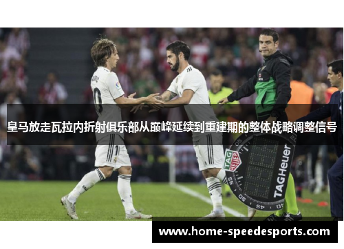 皇马放走瓦拉内折射俱乐部从巅峰延续到重建期的整体战略调整信号 皇马放走瓦拉内折射俱乐部从巅峰延续到重建期的整体战略调整信号